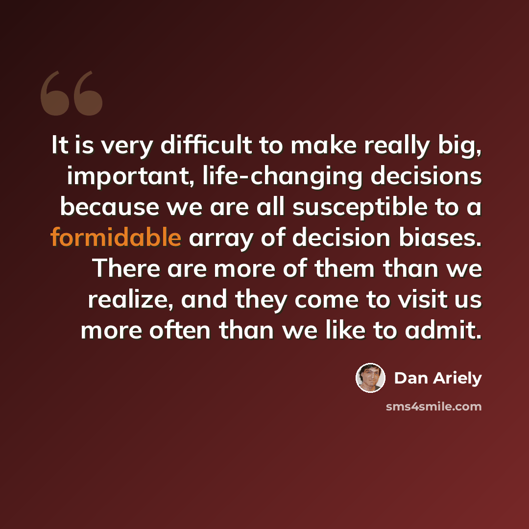 “It is very difficult to make really big, important, life-changing decisions because we are all susceptible to a formidable array of decision biases. There are more of them than we realize, and they come to visit us more often than we like to admit.” quote by Dan Ariely