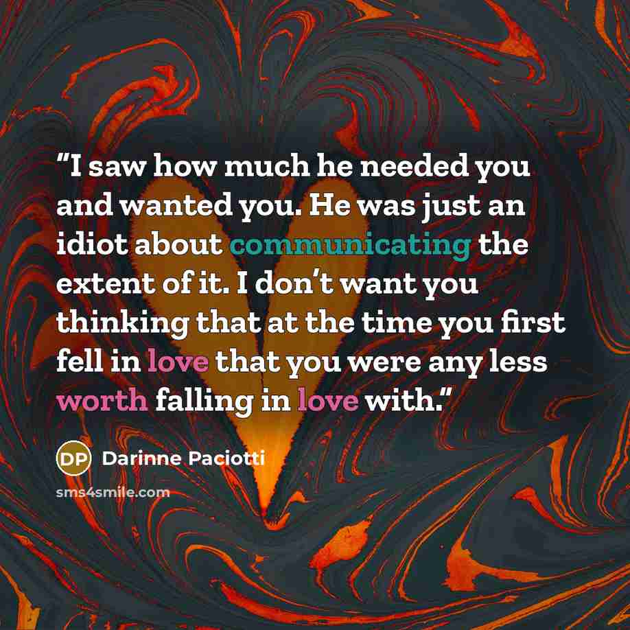 “I saw how much he needed you and wanted you. He was just an idiot about communicating the extent of it. I don’t want you thinking that at the time you first fell in love that you were any less worth falling in love with.” quote by Darinne Paciotti