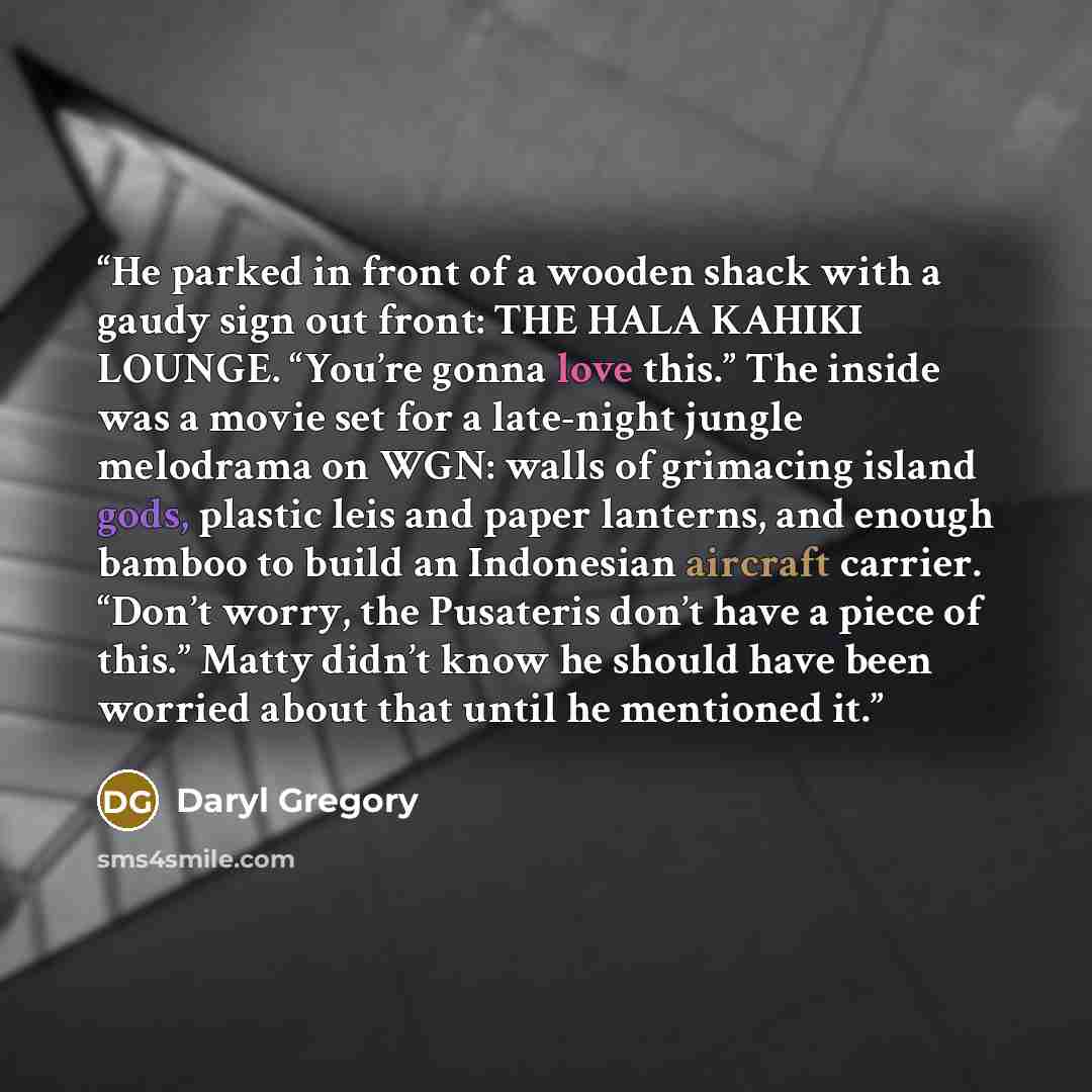 “He parked in front of a wooden shack with a gaudy sign out front: THE HALA KAHIKI LOUNGE. “You’re gonna love this.” The inside was a movie set for a late-night jungle melodrama on WGN: walls of grimacing island gods, plastic leis and paper lanterns, and enough bamboo to build an Indonesian…” quote by Daryl Gregory