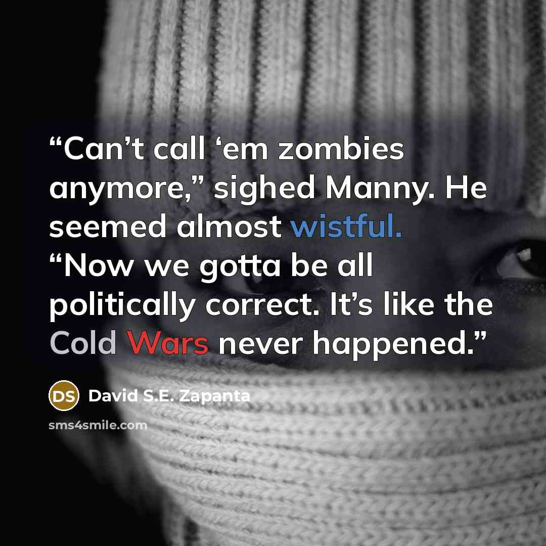 “Can’t call ‘em zombies anymore,” sighed Manny. He seemed almost wistful. “Now we gotta be all politically correct. It’s like the Cold Wars never happened.” quote by David S.E. Zapanta