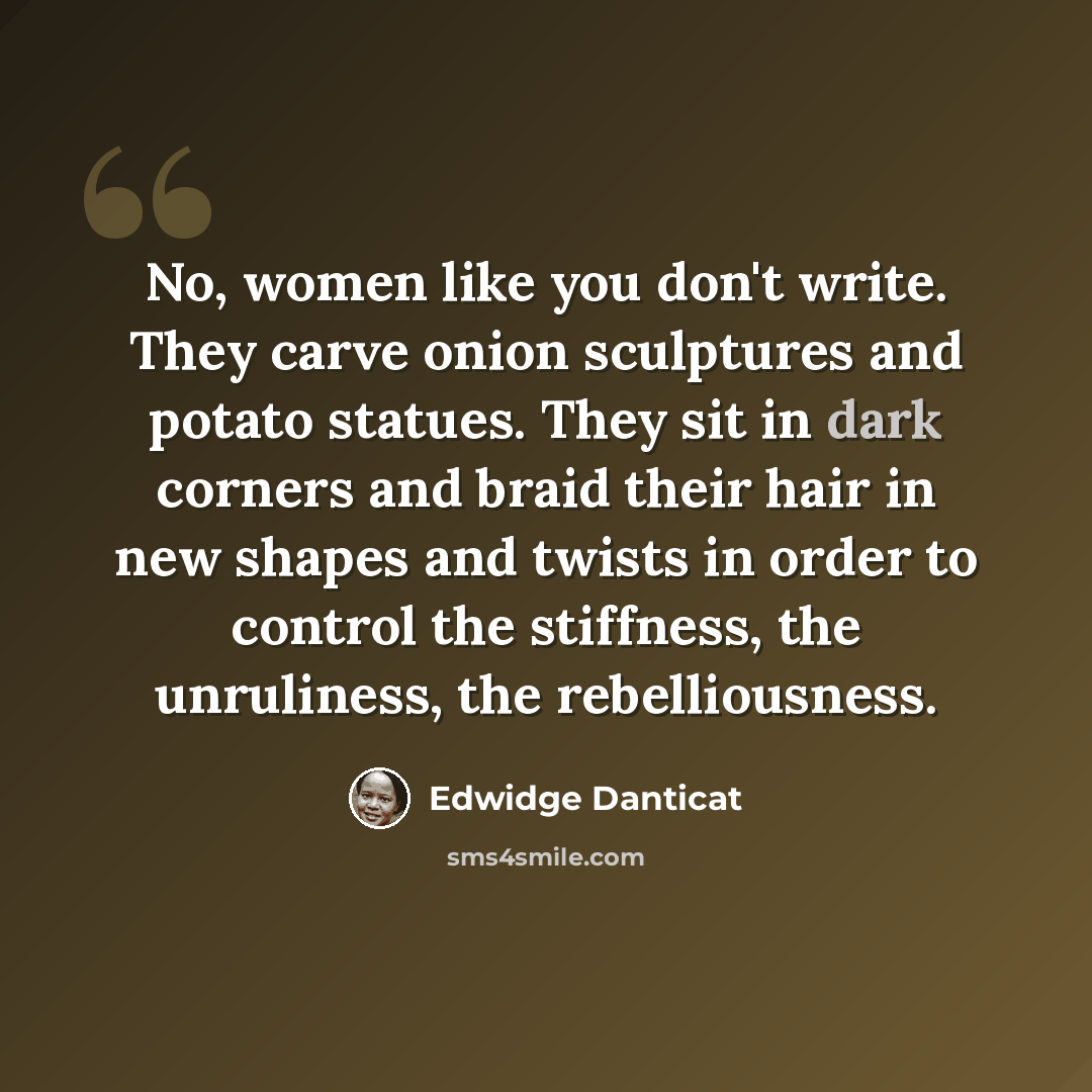 “No, women like you don't write. They carve onion sculptures and potato statues. They sit in dark corners and braid their hair in new shapes and twists in order to control the stiffness, the unruliness, the rebelliousness.” quote by Edwidge Danticat