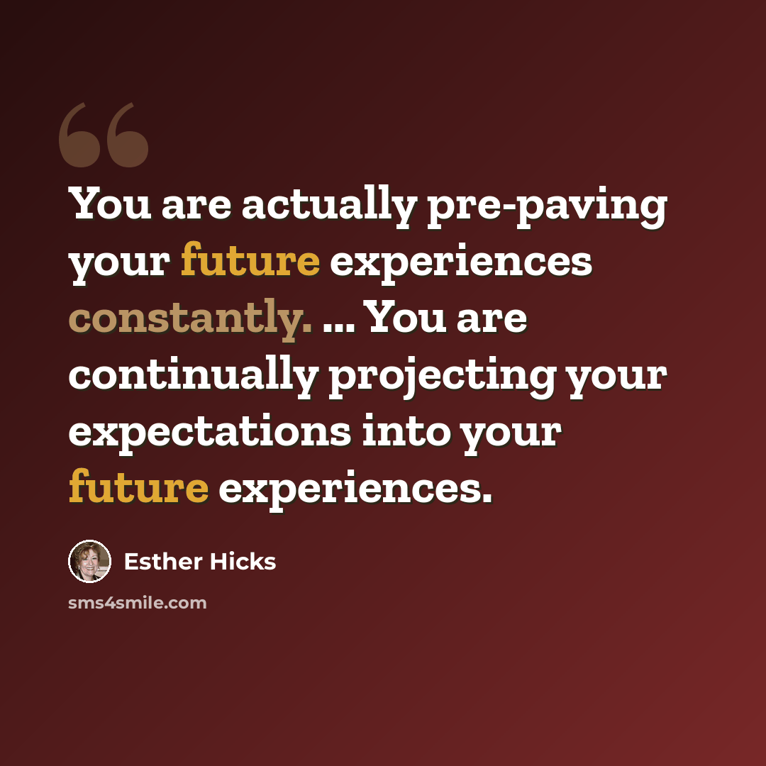 “You are actually pre-paving your future experiences constantly. ... You are continually projecting your expectations into your future experiences.” quote by Esther Hicks
