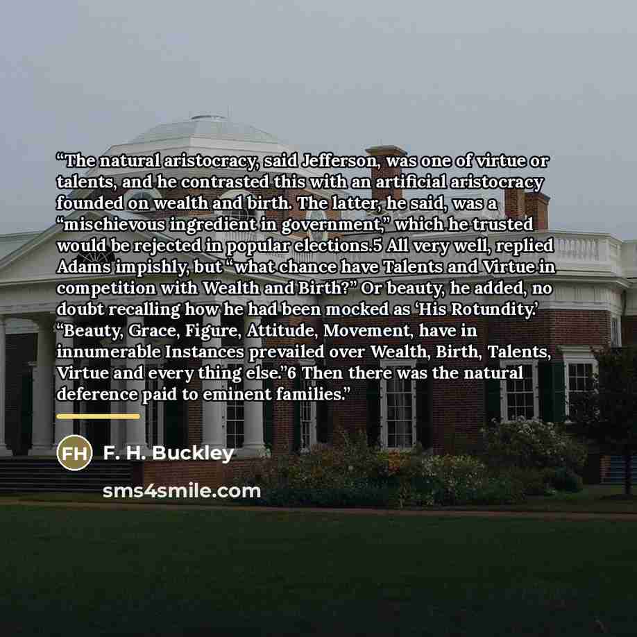 “The natural aristocracy, said Jefferson, was one of virtue or talents, and he contrasted this with an artificial aristocracy founded on wealth and birth. The latter, he said, was a “mischievous ingredient in government,” which he trusted would be rejected in popular elections.5 All very well…” quote by F. H. Buckley