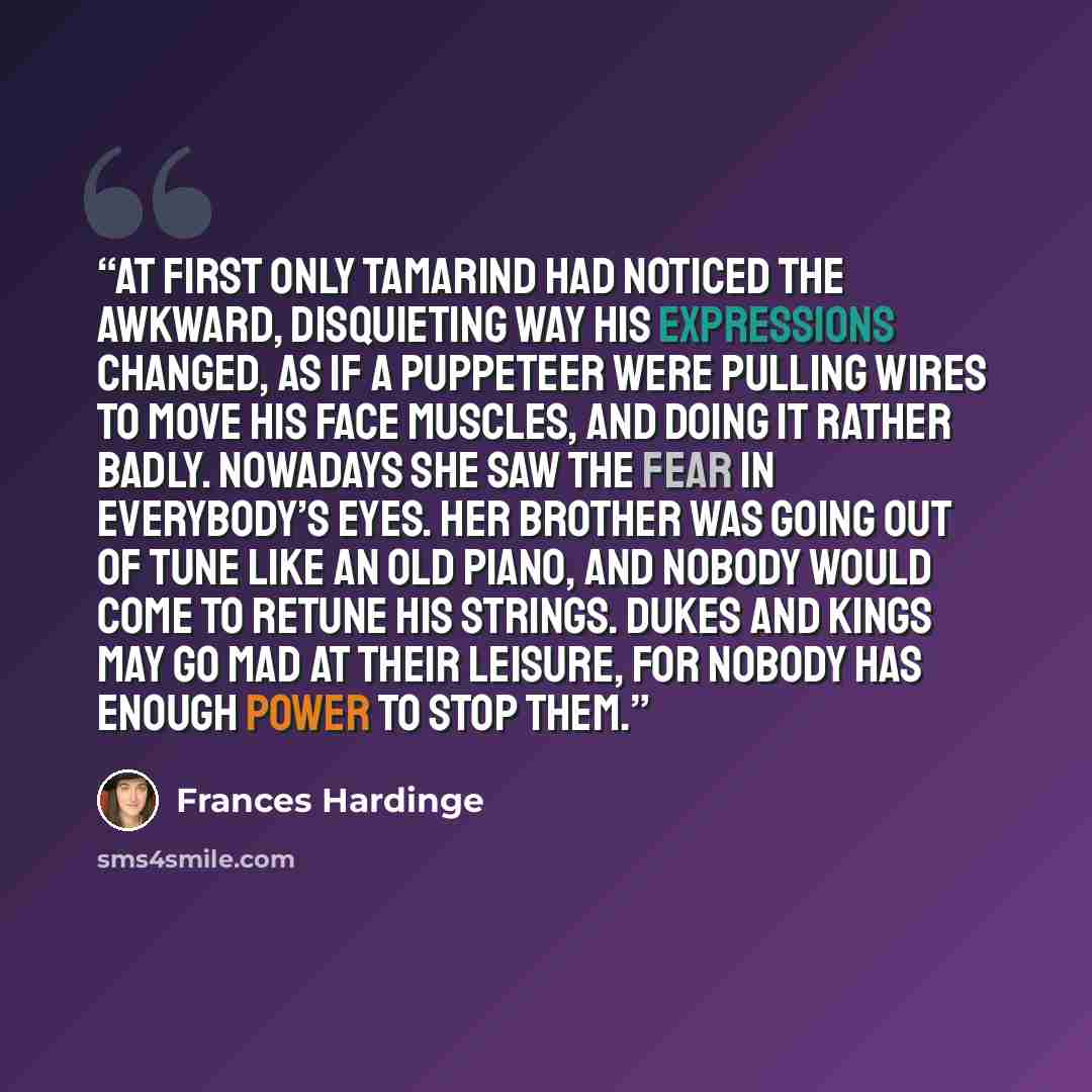 “At first only Tamarind had noticed the awkward, disquieting way his expressions changed, as if a puppeteer were pulling wires to move his face muscles, and doing it rather badly. Nowadays she saw the fear in everybody’s eyes. Her brother was going out of tune like an old piano, and nobody would…” quote by Frances Hardinge