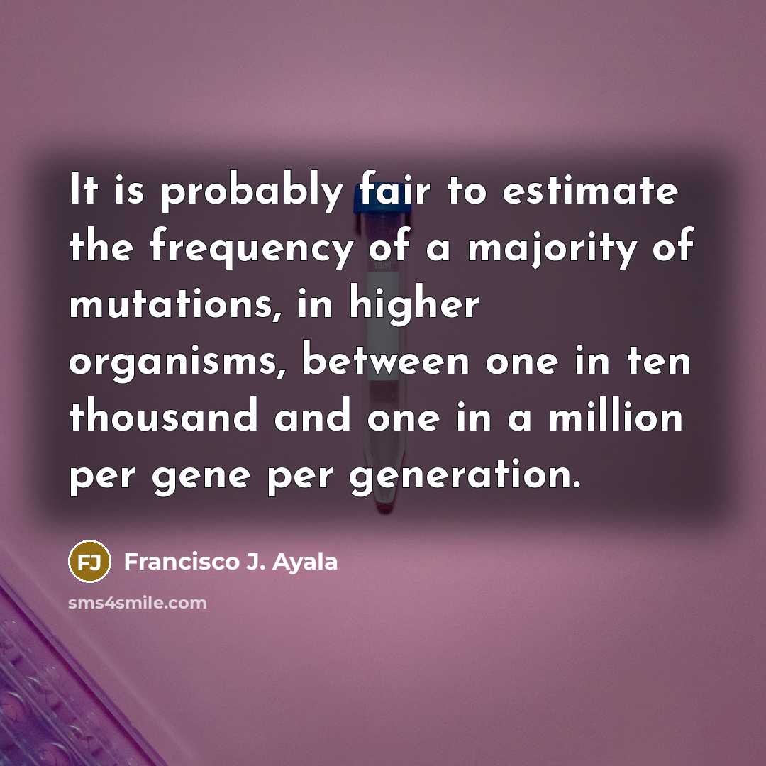 “It is probably fair to estimate the frequency of a majority of mutations, in higher organisms, between one in ten thousand and one in a million per gene per generation.” quote by Francisco J. Ayala