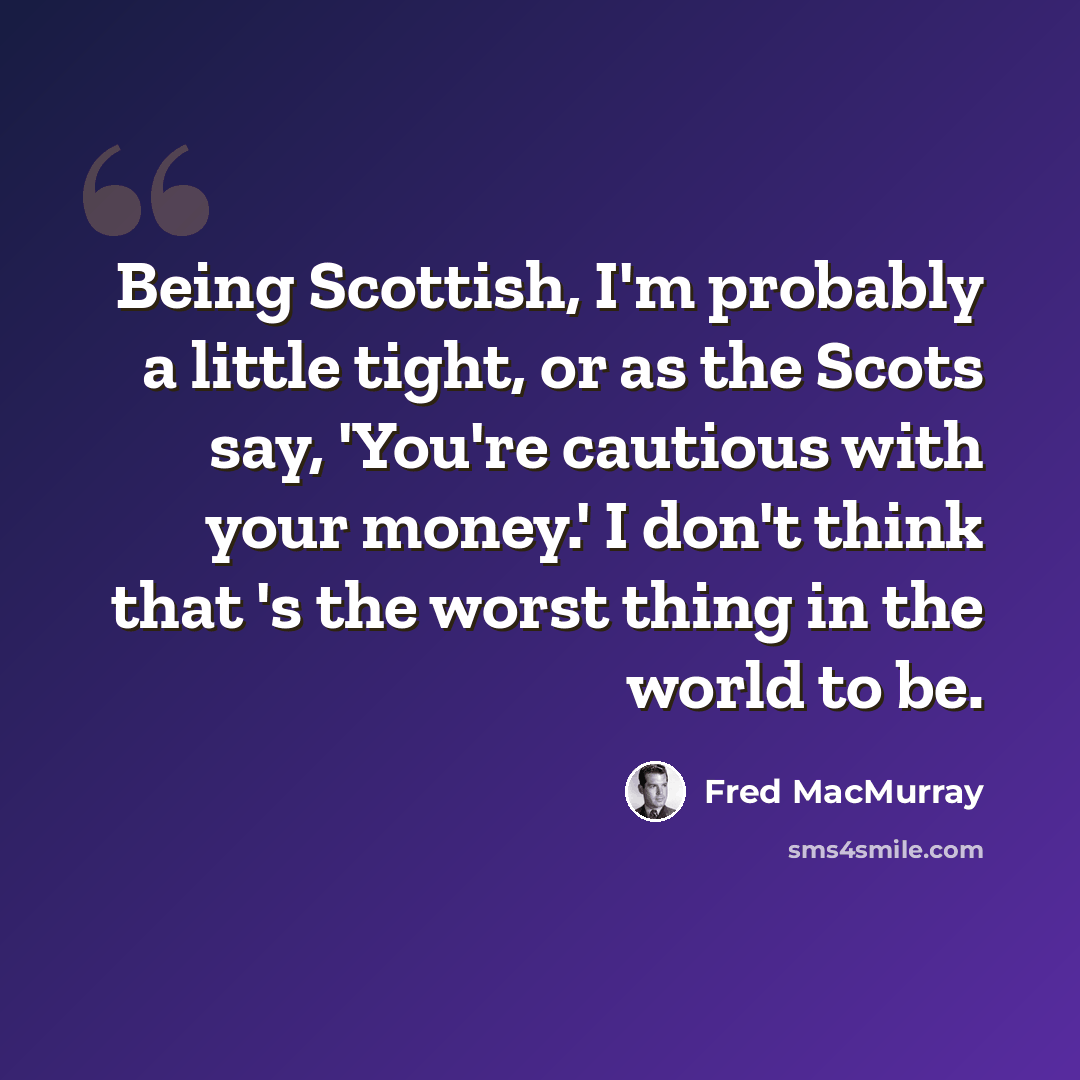 “Being Scottish, I'm probably a little tight, or as the Scots say, 'You're cautious with your money.' I don't think that 's the worst thing in the world to be.” quote by Fred MacMurray