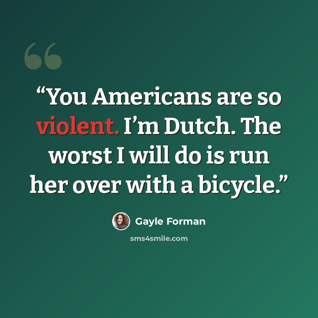 “You Americans are so violent. I’m Dutch. The worst I will do is run her over with a bicycle.” quote by Gayle Forman