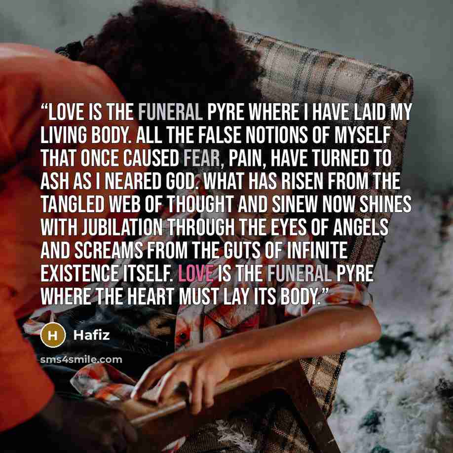 “Love is The funeral pyre Where I have laid my living body. All the false notions of myself That once caused fear, pain, Have turned to ash As I neared God. What has risen From the tangled web of thought and sinew Now shines with jubilation Through the eyes of angels And screams from the guts of…” quote by Hafiz