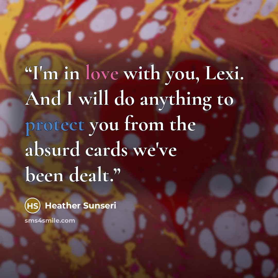 “I'm in love with you, Lexi. And I will do anything to protect you from the absurd cards we've been dealt.” quote by Heather Sunseri