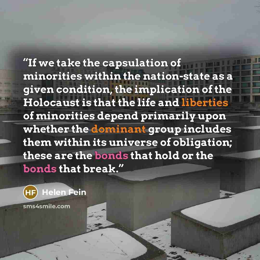 “If we take the capsulation of minorities within the nation-state as a given condition, the implication of the Holocaust is that the life and liberties of minorities depend primarily upon whether the dominant group includes them within its universe of obligation; these are the bonds that hold or…” quote by Helen Fein