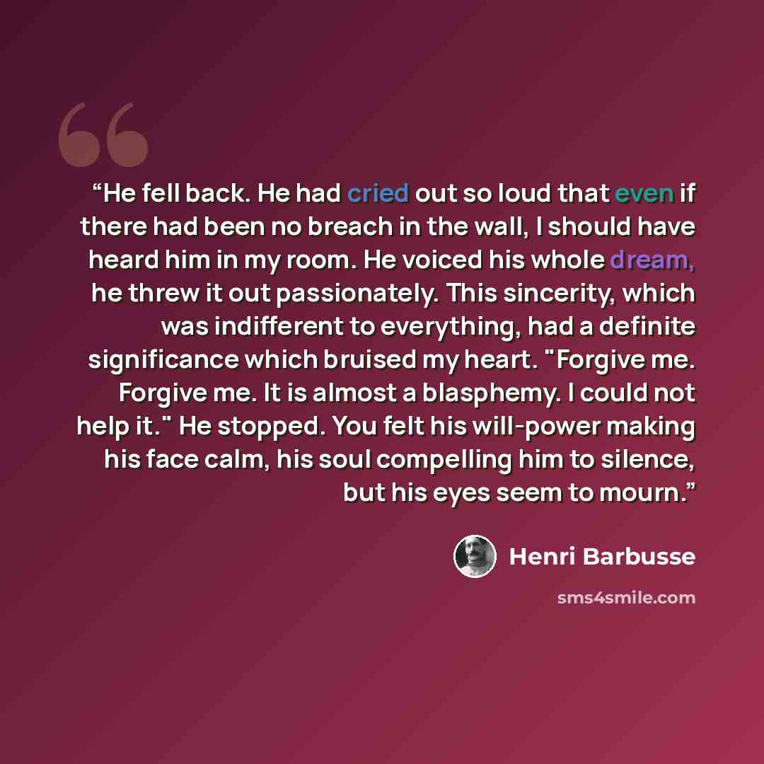 “He fell back. He had cried out so loud that even if there had been no breach in the wall, I should have heard him in my room. He voiced his whole dream, he threw it out passionately. This sincerity, which was indifferent to everything, had a definite significance which bruised my heart. "Forgive…” quote by Henri Barbusse