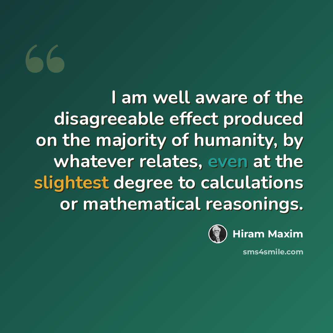 “I am well aware of the disagreeable effect produced on the majority of humanity, by whatever relates, even at the slightest degree to calculations or mathematical reasonings.” quote by Hiram Maxim