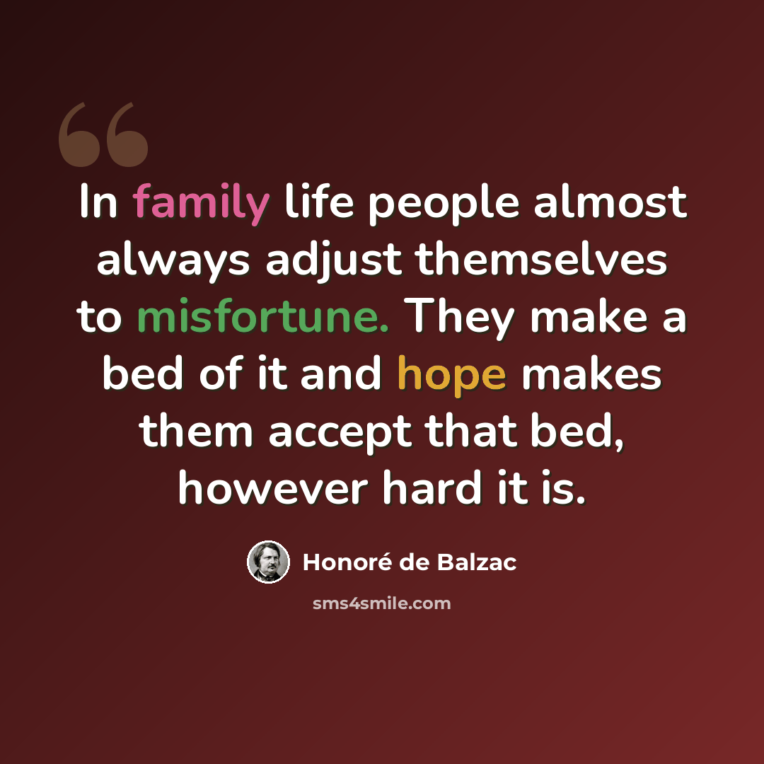 “In family life people almost always adjust themselves to misfortune. They make a bed of it and hope makes them accept that bed, however hard it is.” quote by Honore de Balzac