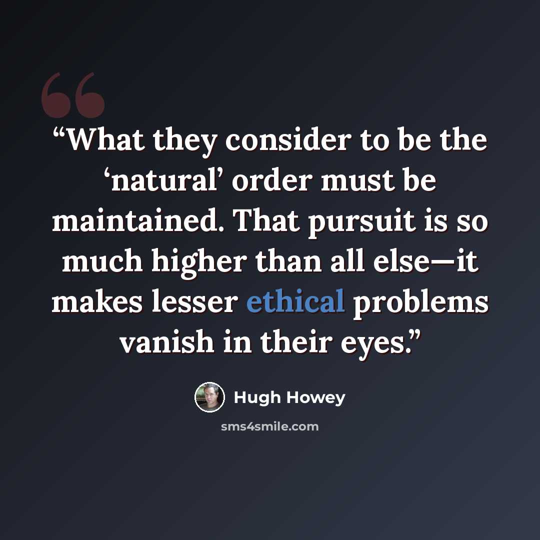 “What they consider to be the ‘natural’ order must be maintained. That pursuit is so much higher than all else—it makes lesser ethical problems vanish in their eyes.” quote by Hugh Howey