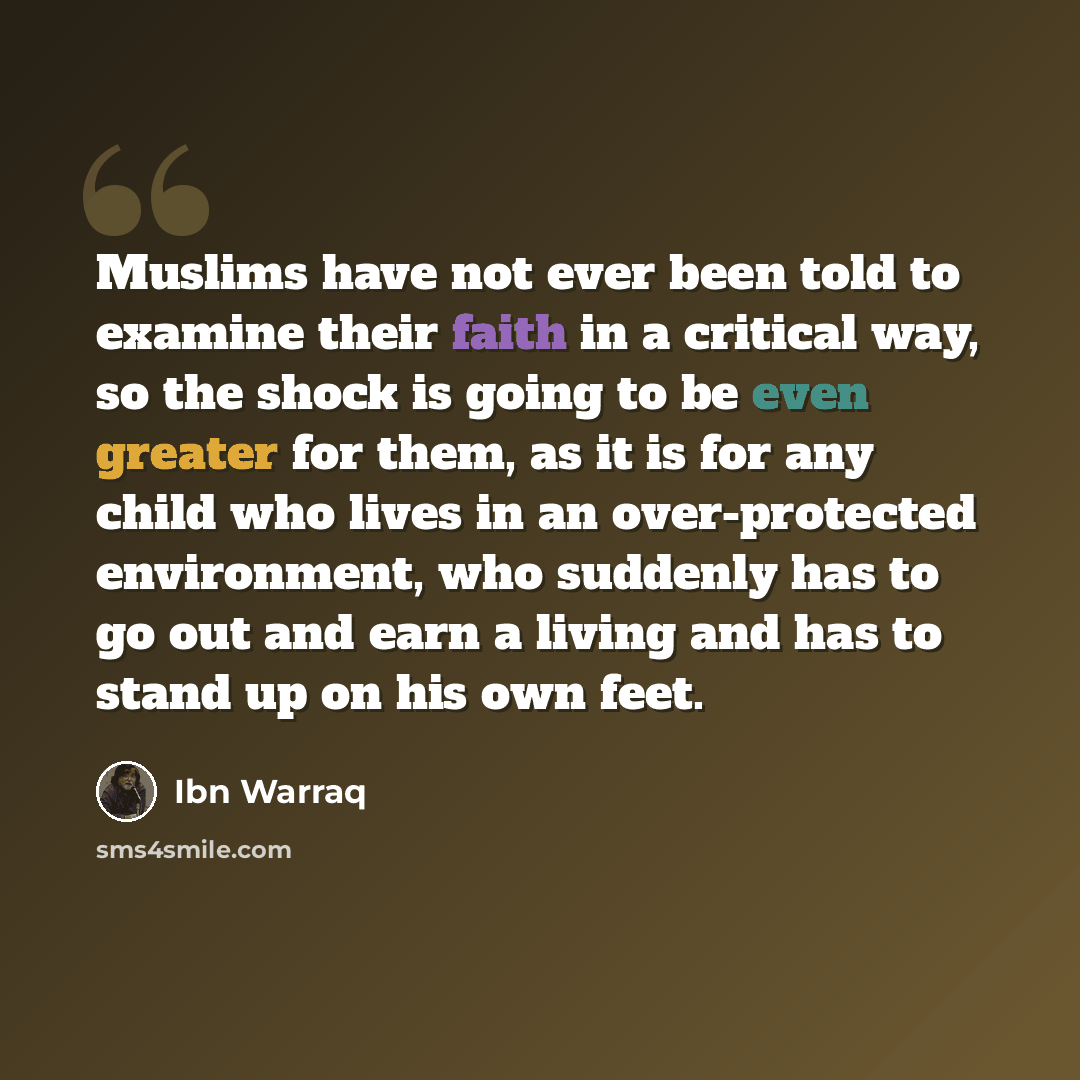 “Muslims have not ever been told to examine their faith in a critical way, so the shock is going to be even greater for them, as it is for any child who lives in an over-protected environment, who suddenly has to go out and earn a living and has to stand up on his own feet.” quote by Ibn Warraq