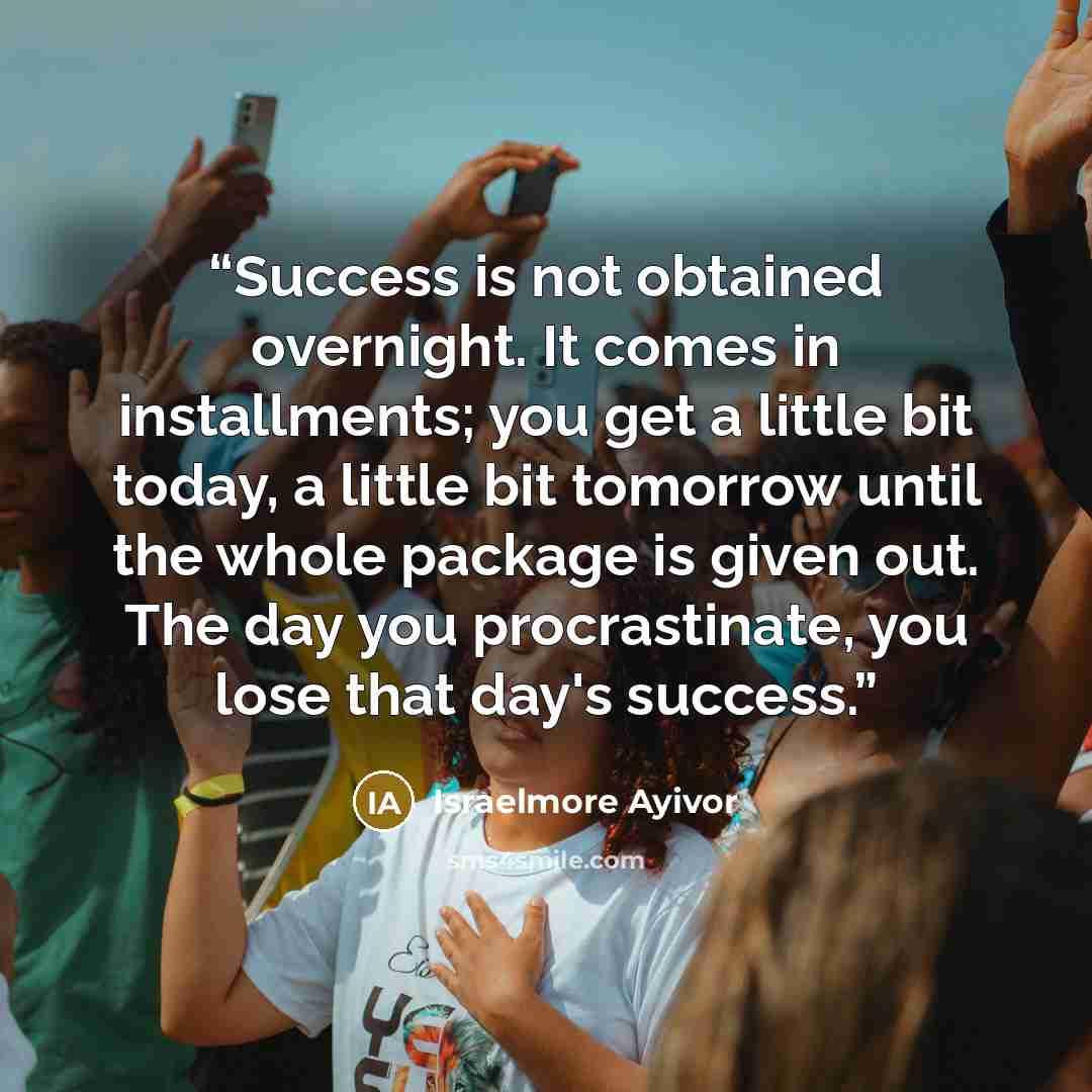“Success is not obtained overnight. It comes in installments; you get a little bit today, a little bit tomorrow until the whole package is given out. The day you procrastinate, you lose that day's success.” quote by Israelmore Ayivor