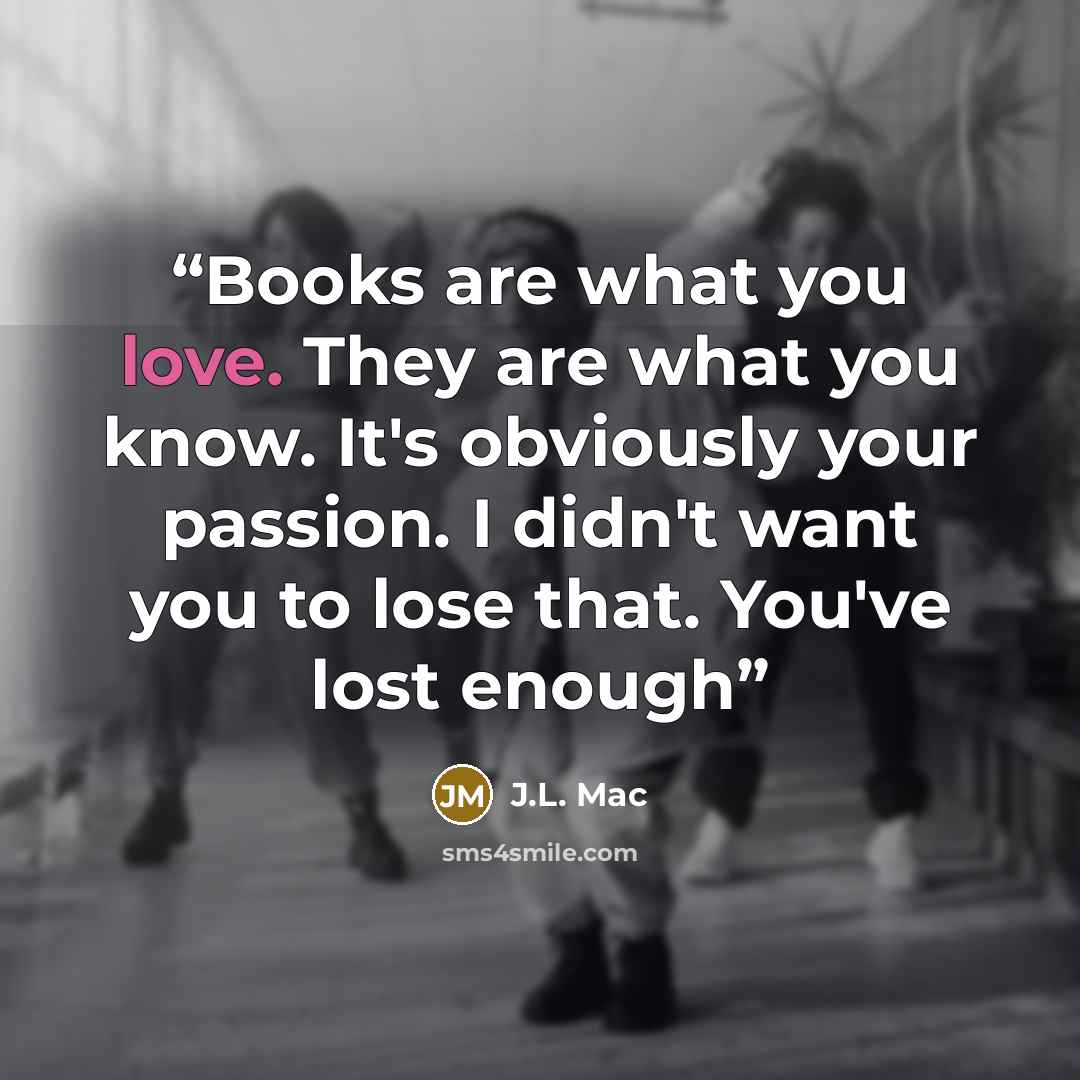 “Books are what you love. They are what you know. It's obviously your passion. I didn't want you to lose that. You've lost enough” quote by J.L. Mac