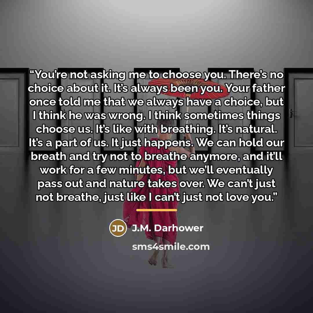 “You’re not asking me to choose you. There’s no choice about it. It’s always been you. Your father once told me that we always have a choice, but I think he was wrong. I think sometimes things choose us. It’s like with breathing. It’s natural. It’s a part of us. It just happens. We can hold our…” quote by J.M. Darhower