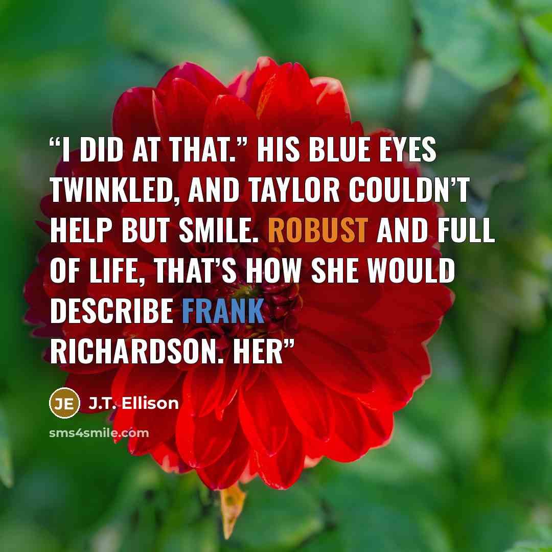“I did at that.” His blue eyes twinkled, and Taylor couldn’t help but smile. Robust and full of life, that’s how she would describe Frank Richardson. Her” quote by J.T. Ellison