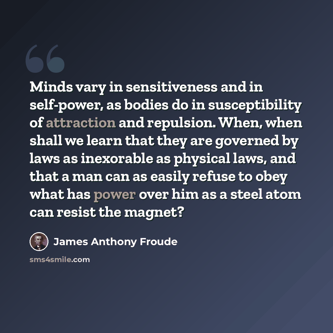 “Minds vary in sensitiveness and in self-power, as bodies do in susceptibility of attraction and repulsion. When, when shall we learn that they are governed by laws as inexorable as physical laws, and that a man can as easily refuse to obey what has power over him as a steel atom can resist the…” quote by James Anthony Froude