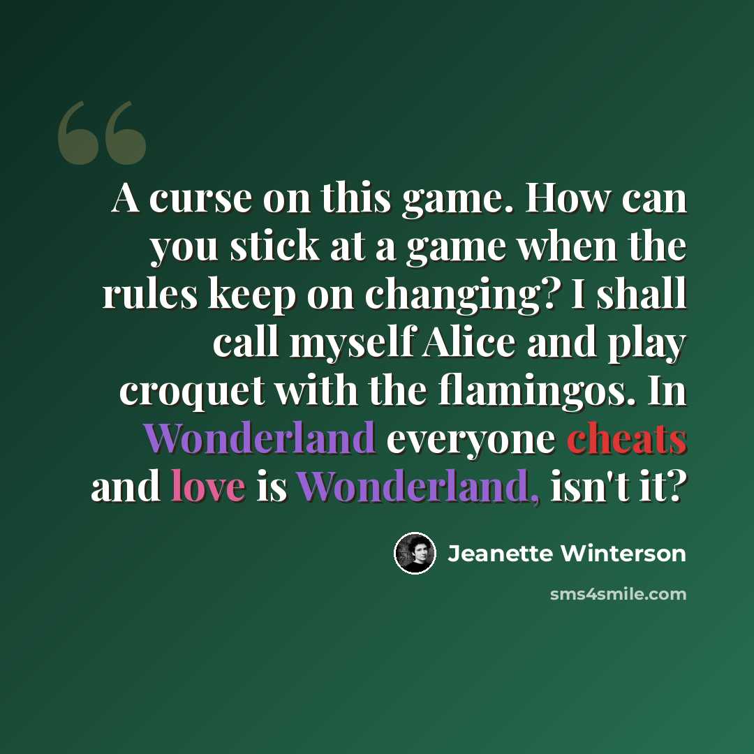“A curse on this game. How can you stick at a game when the rules keep on changing? I shall call myself Alice and play croquet with the flamingos. In Wonderland everyone cheats and love is Wonderland, isn't it?” quote by Jeanette Winterson