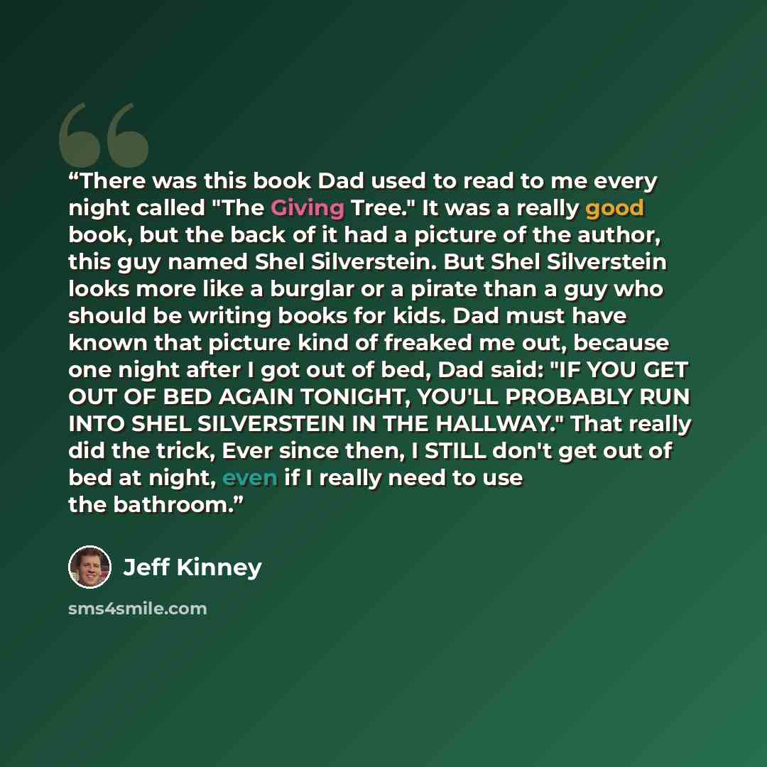 “There was this book Dad used to read to me every night called "The Giving Tree." It was a really good book, but the back of it had a picture of the author, this guy named Shel Silverstein. But Shel Silverstein looks more like a burglar or a pirate than a guy who should be writing books for kids…” quote by Jeff Kinney