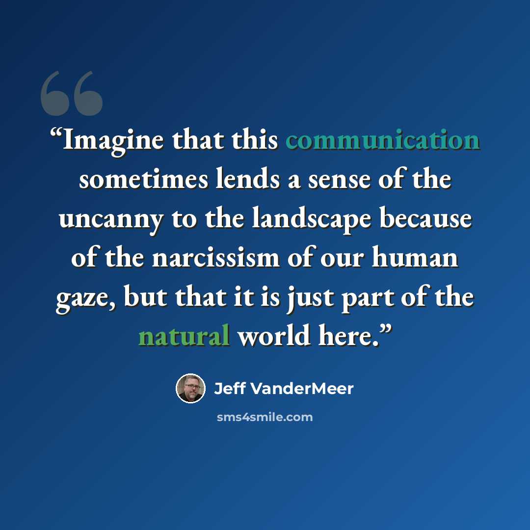 “Imagine that this communication sometimes lends a sense of the uncanny to the landscape because of the narcissism of our human gaze, but that it is just part of the natural world here.” quote by Jeff VanderMeer