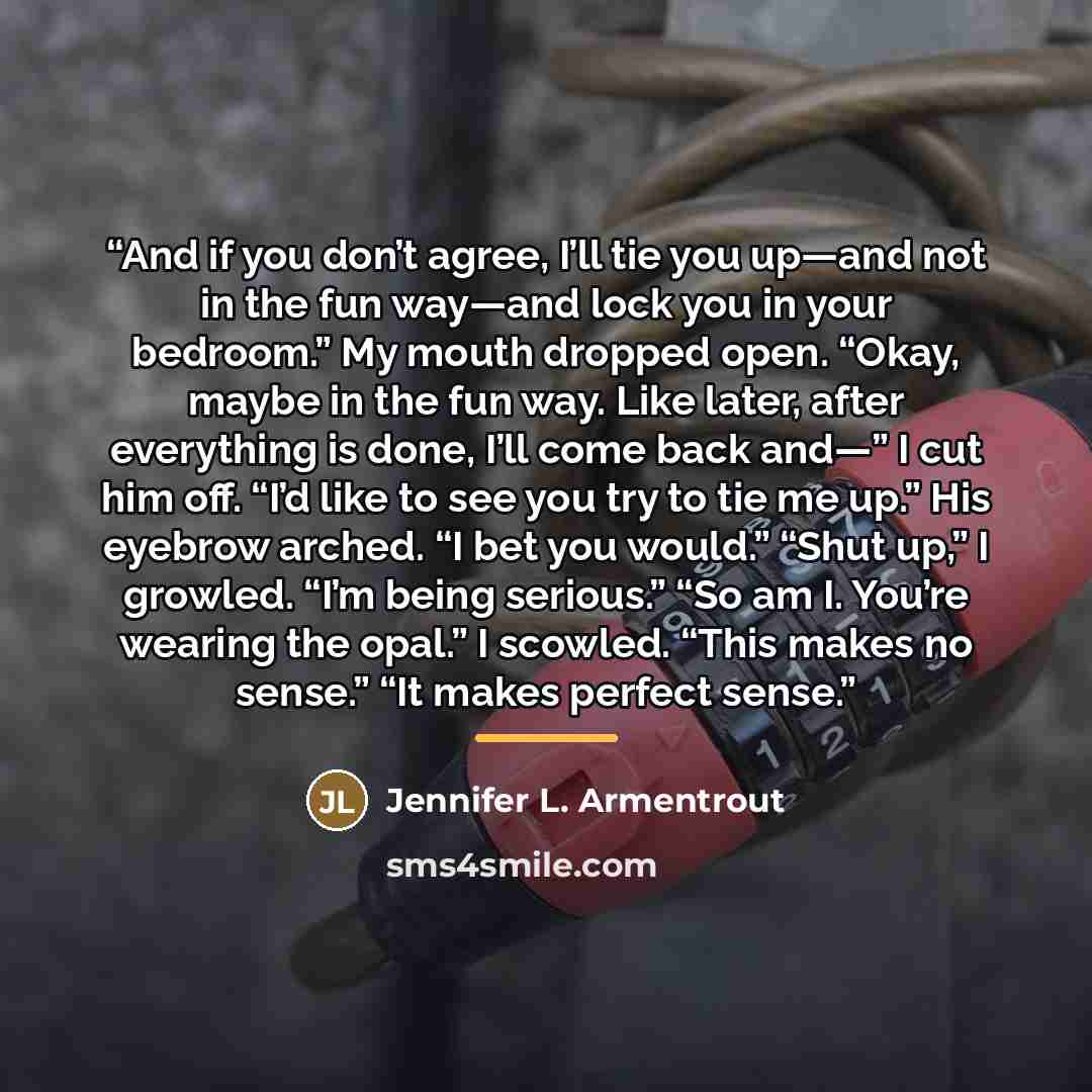 “And if you don’t agree, I’ll tie you up—and not in the fun way—and lock you in your bedroom.” My mouth dropped open. “Okay, maybe in the fun way. Like later, after everything is done, I’ll come back and—” I cut him off. “I’d like to see you try to tie me up.” His eyebrow arched. “I bet you would.”…” quote by Jennifer L. Armentrout