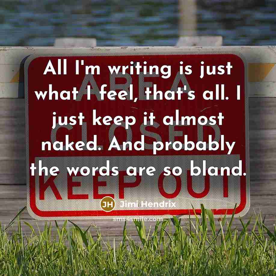 “All I'm writing is just what I feel, that's all. I just keep it almost naked. And probably the words are so bland.” quote by Jimi Hendrix