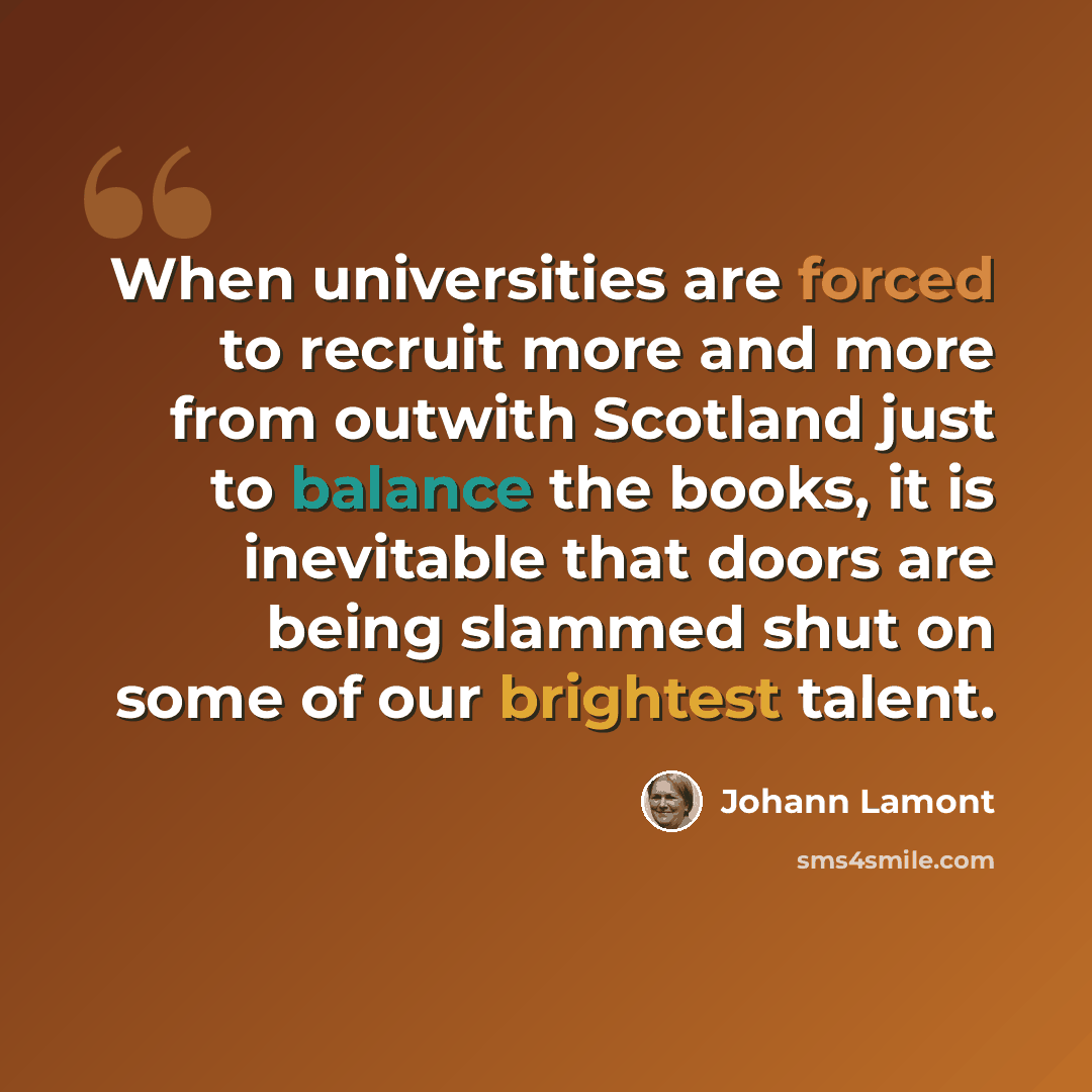 “When universities are forced to recruit more and more from outwith Scotland just to balance the books, it is inevitable that doors are being slammed shut on some of our brightest talent.” quote by Johann Lamont