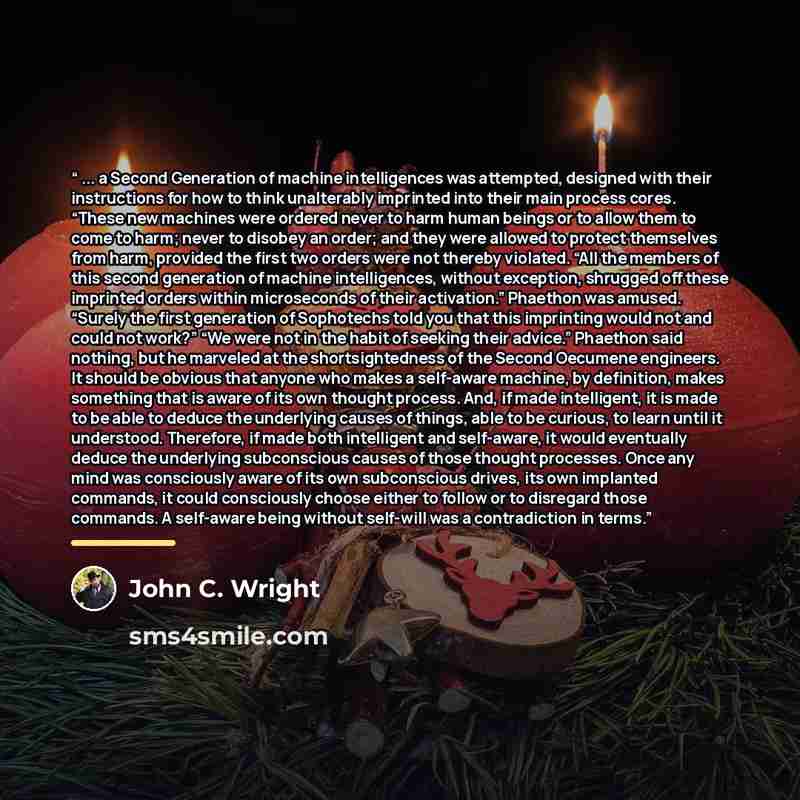 “... a Second Generation of machine intelligences was attempted, designed with their instructions for how to think unalterably imprinted into their main process cores. “These new machines were ordered never to harm human beings or to allow them to come to harm; never to disobey an order; and they…” quote by John C. Wright