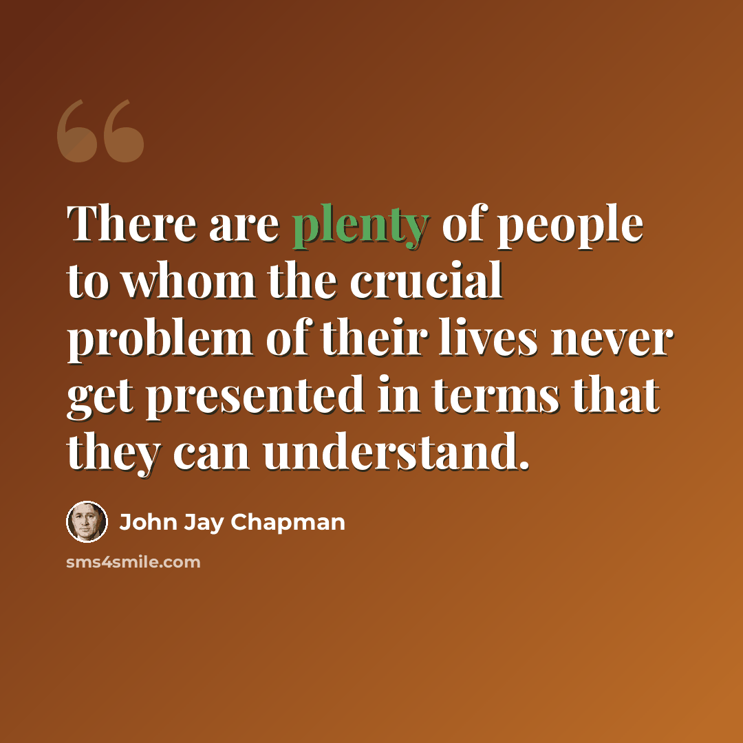 “There are plenty of people to whom the crucial problem of their lives never get presented in terms that they can understand.” quote by John Jay Chapman