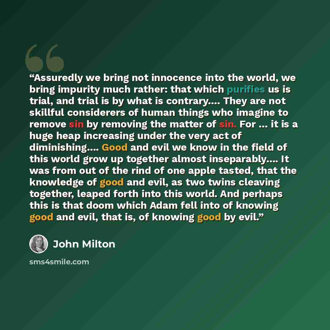 “Assuredly we bring not innocence into the world, we bring impurity much rather: that which purifies us is trial, and trial is by what is contrary…. They are not skillful considerers of human things who imagine to remove sin by removing the matter of sin. For … it is a huge heap increasing under…” quote by John Milton