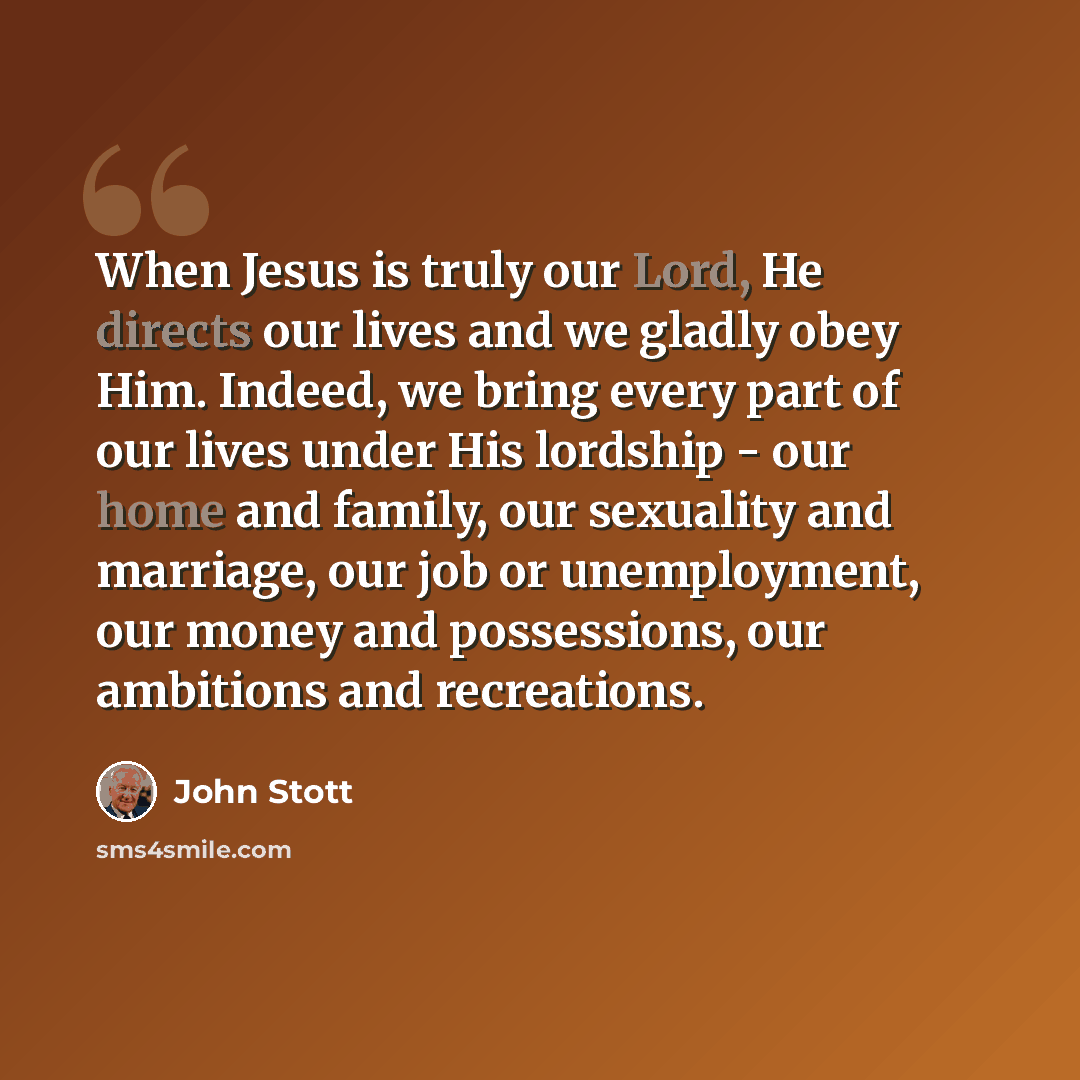 “When Jesus is truly our Lord, He directs our lives and we gladly obey Him. Indeed, we bring every part of our lives under His lordship - our home and family, our sexuality and marriage, our job or unemployment, our money and possessions, our ambitions and recreations.” quote by John Stott