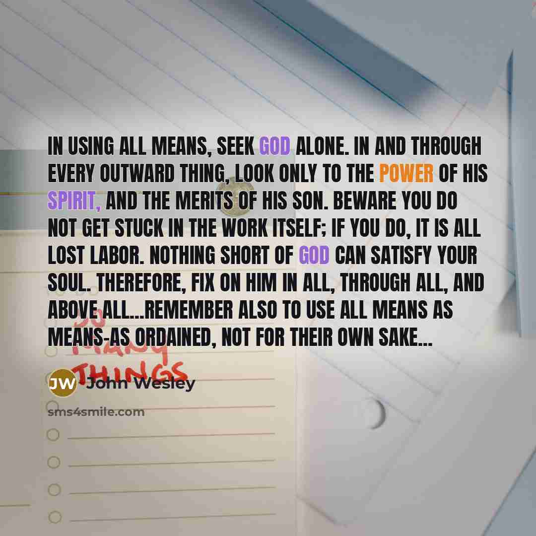 “In using all means, seek God alone. In and through every outward thing, look only to the power of His Spirit, and the merits of His Son. Beware you do not get stuck in the work itself; if you do, it is all lost labor. Nothing short of God can satisfy your soul. Therefore, fix on Him in all…” quote by John Wesley