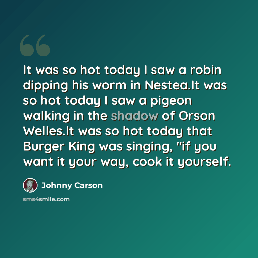 “It was so hot today I saw a robin dipping his worm in Nestea.It was so hot today I saw a pigeon walking in the shadow of Orson Welles.It was so hot today that Burger King was singing, "if you want it your way, cook it yourself.” quote by Johnny Carson