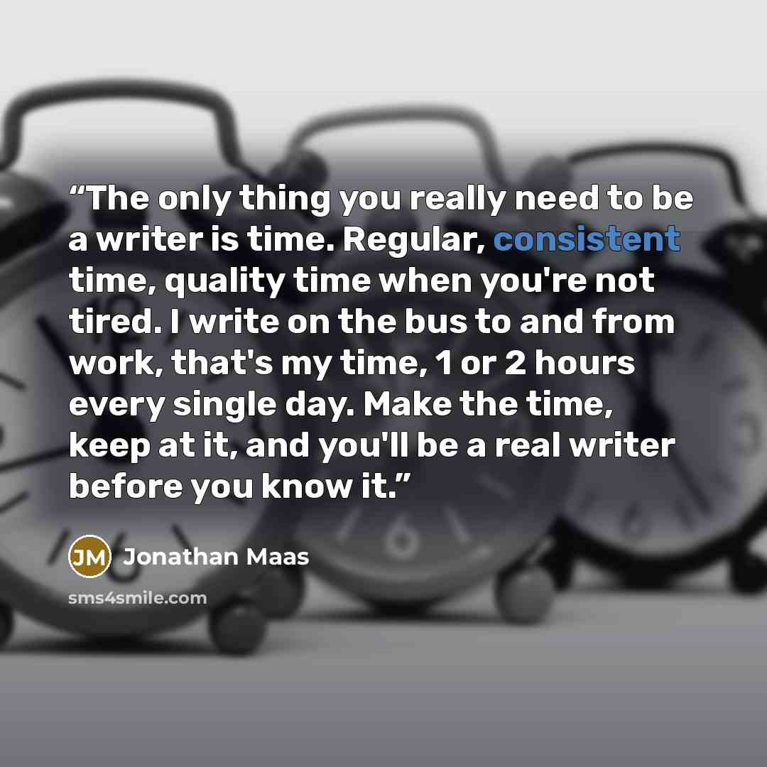 “The only thing you really need to be a writer is time. Regular, consistent time, quality time when you're not tired. I write on the bus to and from work, that's my time, 1 or 2 hours every single day. Make the time, keep at it, and you'll be a real writer before you know it.” quote by Jonathan Maas