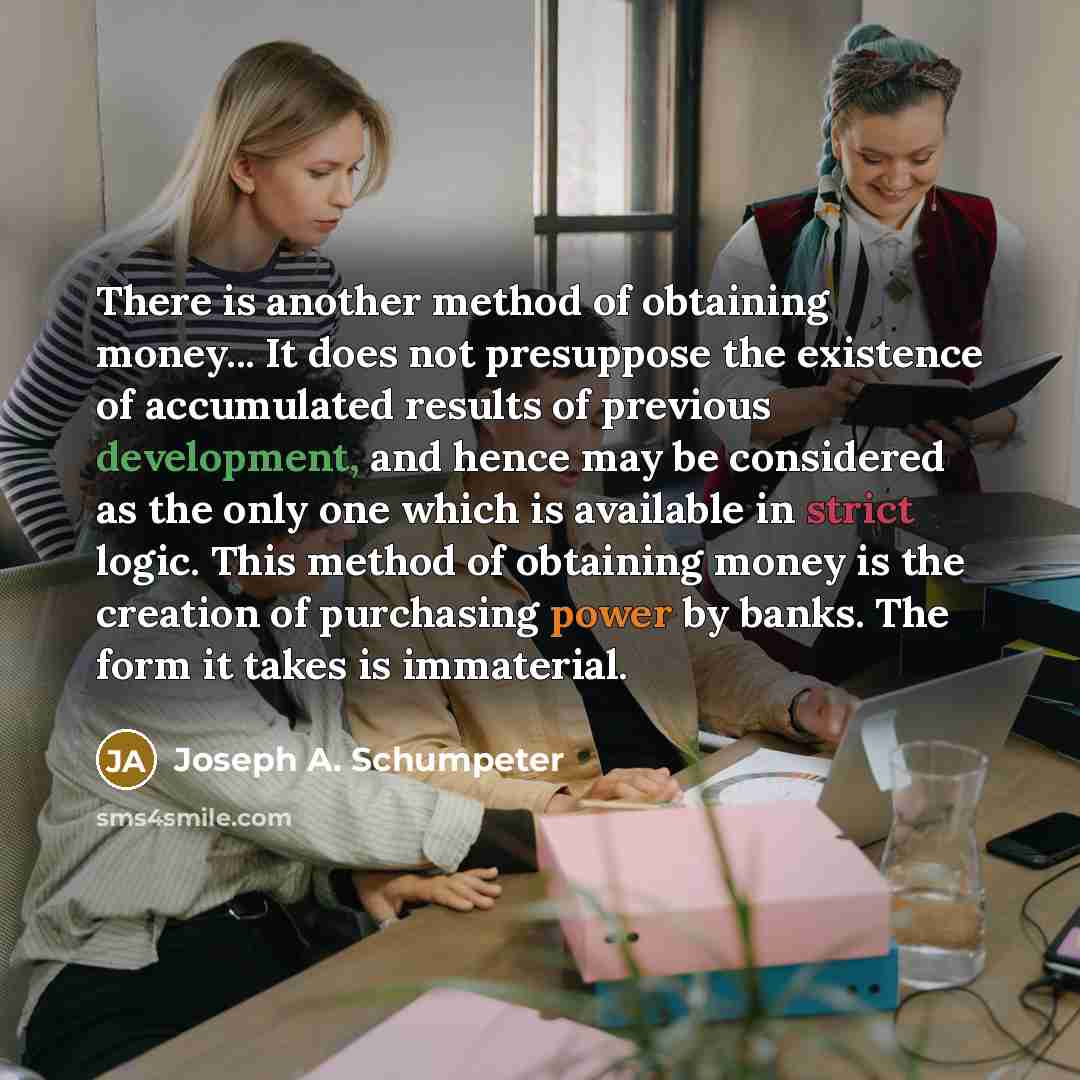 “There is another method of obtaining money... It does not presuppose the existence of accumulated results of previous development, and hence may be considered as the only one which is available in strict logic. This method of obtaining money is the creation of purchasing power by banks. The form…” quote by Joseph A. Schumpeter