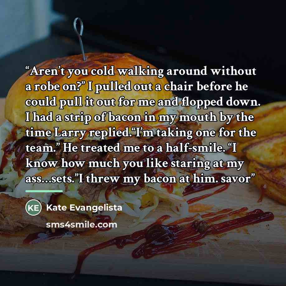 “Aren’t you cold walking around without a robe on?” I pulled out a chair before he could pull it out for me and flopped down. I had a strip of bacon in my mouth by the time Larry replied.“I’m taking one for the team.” He treated me to a half-smile. “I know how much you like staring at my…” quote by Kate Evangelista
