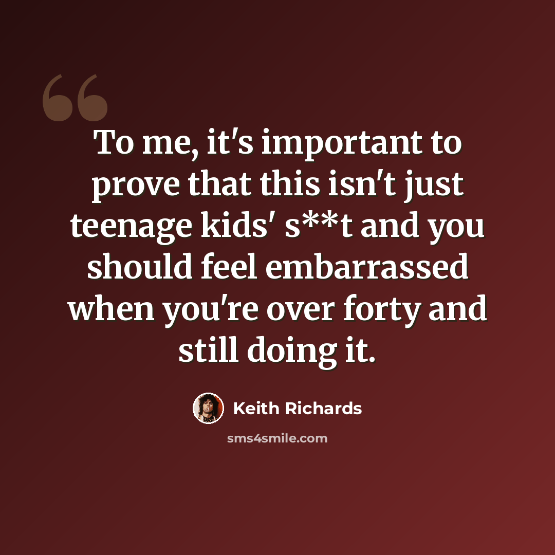 “To me, it's important to prove that this isn't just teenage kids' s**t and you should feel embarrassed when you're over forty and still doing it.” quote by Keith Richards
