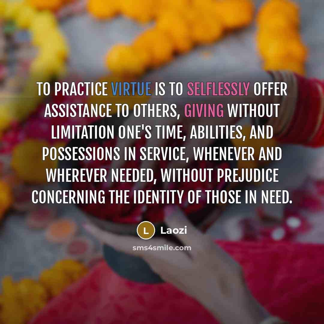 “To practice virtue is to selflessly offer assistance to others, giving without limitation one's time, abilities, and possessions in service, whenever and wherever needed, without prejudice concerning the identity of those in need.” quote by Laozi