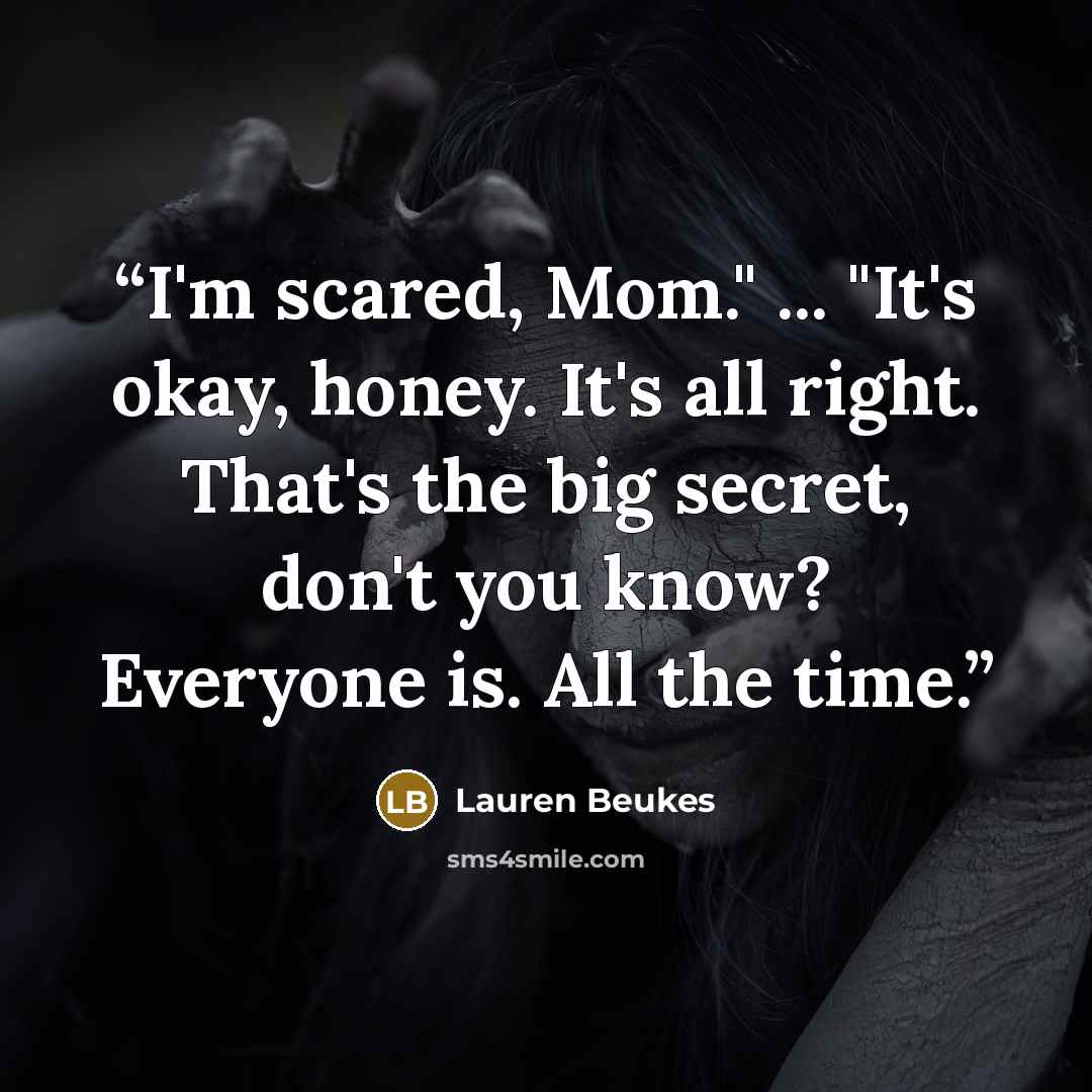 “I'm scared, Mom." ... "It's okay, honey. It's all right. That's the big secret, don't you know? Everyone is. All the time.” quote by Lauren Beukes