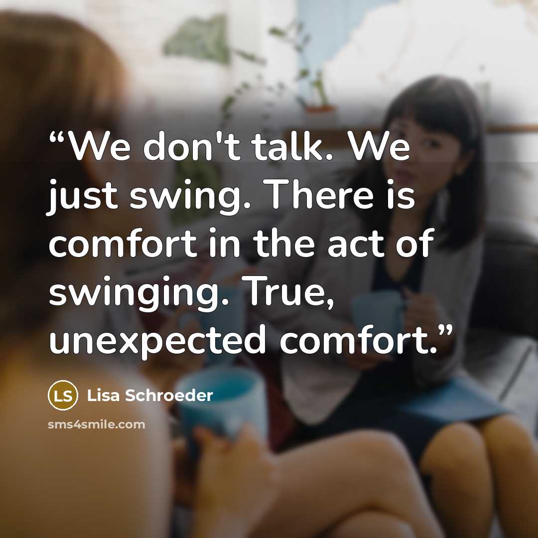 “We don't talk. We just swing. There is comfort in the act of swinging. True, unexpected comfort.” quote by Lisa Schroeder