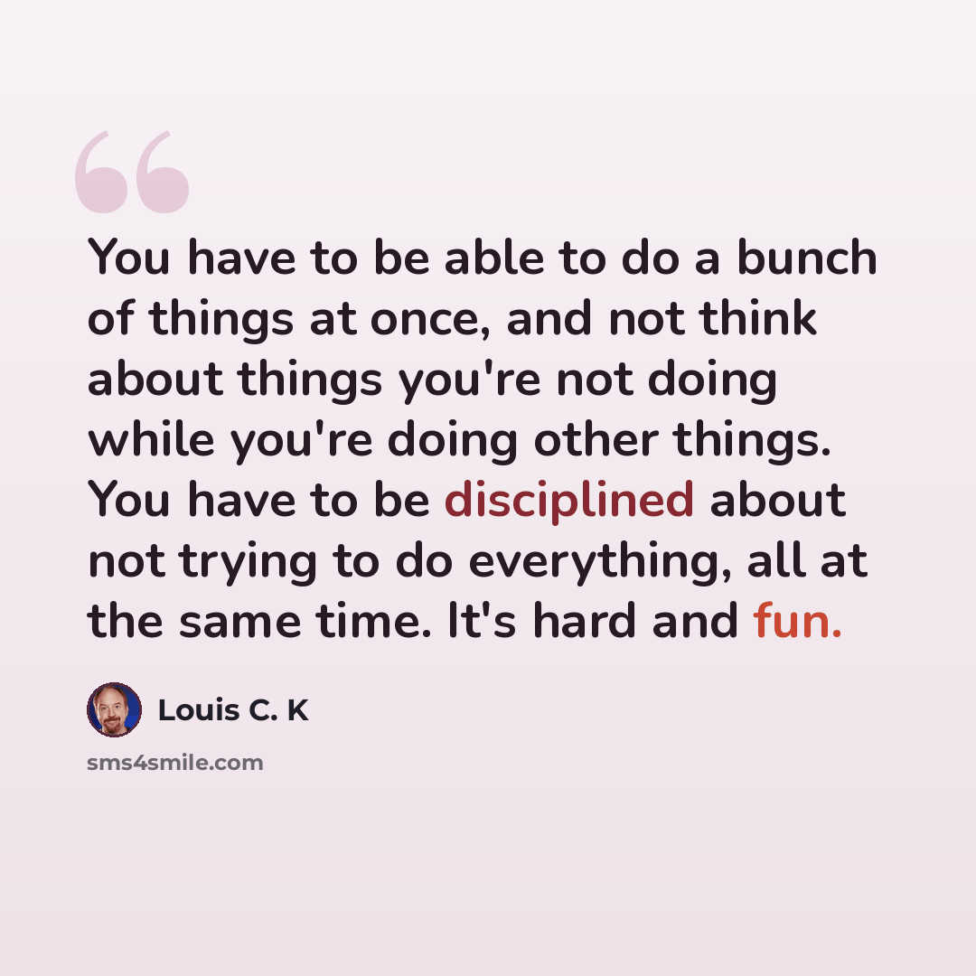 “You have to be able to do a bunch of things at once, and not think about things you're not doing while you're doing other things. You have to be disciplined about not trying to do everything, all at the same time. It's hard and fun.” quote by Louis C. K