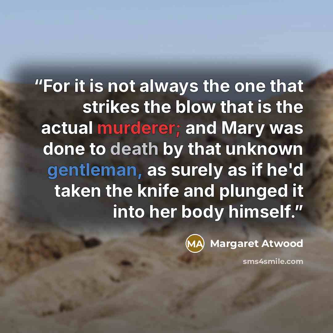 “For it is not always the one that strikes the blow that is the actual murderer; and Mary was done to death by that unknown gentleman, as surely as if he'd taken the knife and plunged it into her body himself.” quote by Margaret Atwood