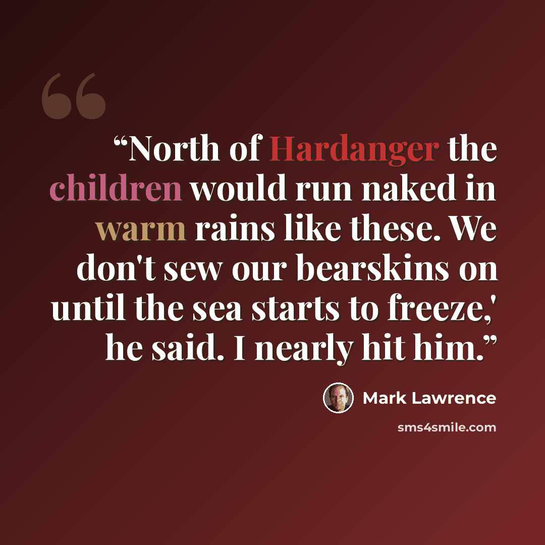 “North of Hardanger the children would run naked in warm rains like these. We don't sew our bearskins on until the sea starts to freeze,' he said. I nearly hit him.” quote by Mark Lawrence