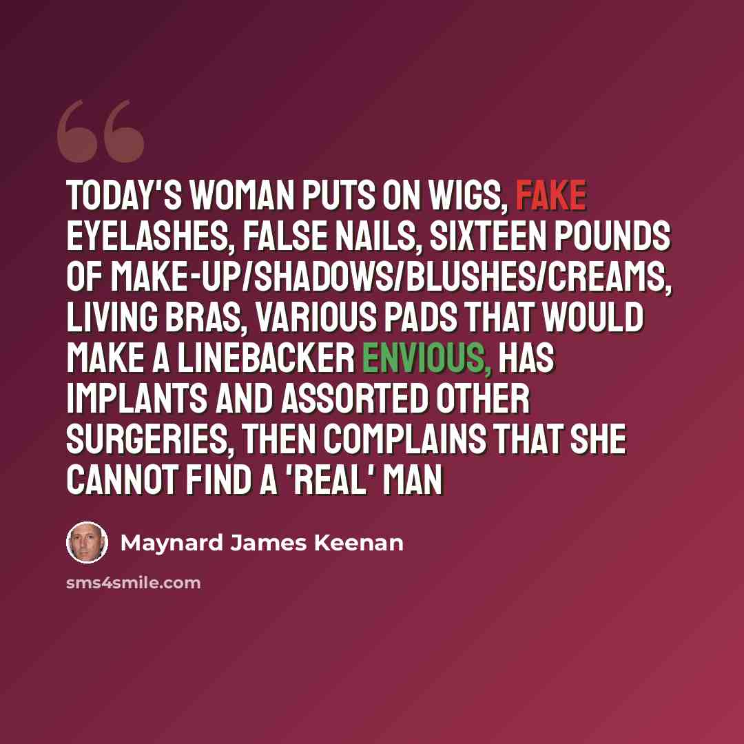 “Today's woman puts on wigs, fake eyelashes, false nails, sixteen pounds of make-up/shadows/blushes/creams, living bras, various pads that would make a linebacker envious, has implants and assorted other surgeries, then complains that she cannot find a 'real' man” quote by Maynard James Keenan