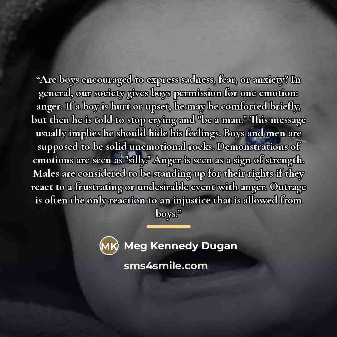 “Are boys encouraged to express sadness, fear, or anxiety? In general, our society gives boys permission for one emotion: anger. If a boy is hurt or upset, he may be comforted briefly, but then he is told to stop crying and "be a man." This message usually implies he should hide his feelings. Boys…” quote by Meg Kennedy Dugan