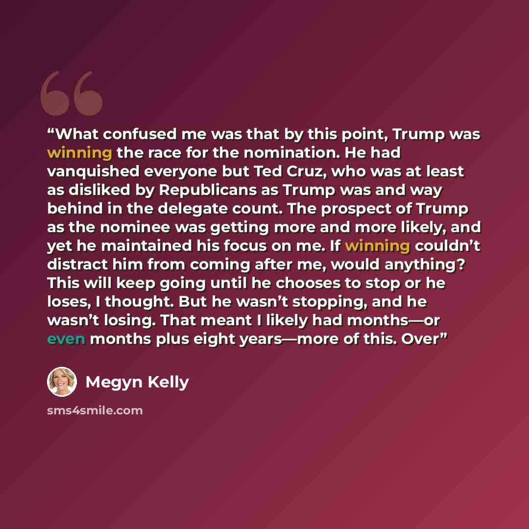 “What confused me was that by this point, Trump was winning the race for the nomination. He had vanquished everyone but Ted Cruz, who was at least as disliked by Republicans as Trump was and way behind in the delegate count. The prospect of Trump as the nominee was getting more and more likely, and…” quote by Megyn Kelly