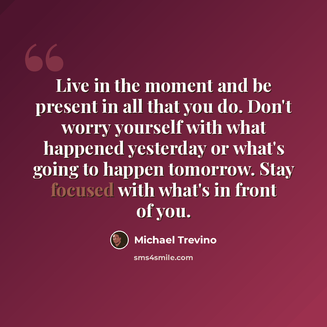 “Live in the moment and be present in all that you do. Don't worry yourself with what happened yesterday or what's going to happen tomorrow. Stay focused with what's in front of you.” quote by Michael Trevino